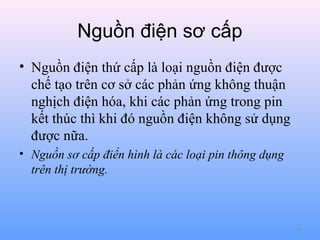 Nguồn điện sơ cấp
• Nguồn điện thứ cấp là loại nguồn điện được
chế tạo trên cơ sở các phản ứng không thuận
nghịch điện hóa, khi các phản ứng trong pin
kết thúc thì khi đó nguồn điện không sử dụng
được nữa.
• Nguồn sơ cấp điển hình là các loại pin thông dụng
trên thị trường.

60

 