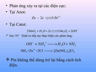 • Phản ứng xảy ra tại các điện cực:
• Tại Anot:

→
Zn - 2e ¬  Zn 2+


• Tại Catot:

→
2 MnO2 + H 2O + 2e ¬  Mn2O3 + 2OH −

 Ion OH − Sinh ra tiếp tục thực hiện các phản ứng:

OH − + NH 4 +  H 2O + NH 3
→
NH 3 +Zn 2+ +2Cl -  [Zn(NH 3 ) 2 ]Cl 2
→

 Pin không thể dùng trở lại bằng cách tích
điện.
62

 