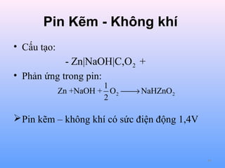 Pin Kẽm - Không khí
• Cấu tạo:

- Zn|NaOH|C,O 2 +
• Phản ứng trong pin:

1
Zn +NaOH + O 2  NaHZnO 2
→
2

 Pin kẽm – không khí có sức điện động 1,4V

64

 