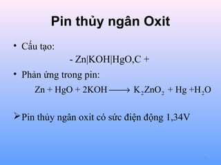 Pin thủy ngân Oxit
• Cấu tạo:

- Zn|KOH|HgO,C +
• Phản ứng trong pin:
Zn + HgO + 2KOH  K 2 ZnO 2 + Hg +H 2O
→

 Pin thủy ngân oxit có sức điện động 1,34V

65

 