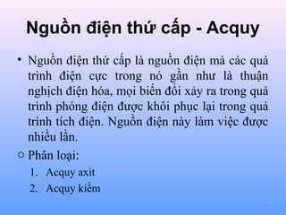 Nguồn điện thứ cấp - Acquy
• Nguồn điện thứ cấp là nguồn điện mà các quá
trình điện cực trong nó gần như là thuận
nghịch điện hóa, mọi biến đổi xảy ra trong quá
trình phóng điện được khôi phục lại trong quá
trình tích điện. Nguồn điện này làm việc được
nhiều lần.
o Phân loại:
1. Acquy axit
2. Acquy kiềm
66

 