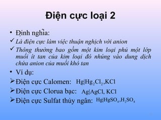 Điện cực loại 2
• Định nghĩa:
 Là điện cực làm việc thuận nghịch với anion
 Thông thường bao gồm một kim loại phủ một lớp
muối ít tan của kim loại đó nhúng vào dung dịch
chứa anion của muối khó tan

• Ví dụ:
 Điện cực Calomen: Hg|Hg 2Cl2 ,KCl
 Điện cực Clorua bạc: Ag|AgCl, KCl
 Điện cực Sulfat thủy ngân: Hg|HgSO4 ,H 2SO4
7

 