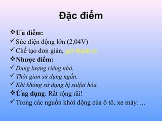 Đặc điểm
Ưu điểm:
 Sức điện động lớn (2,04V)
 Chế tạo đơn giản, giá thành rẻ
Nhược điểm:
 Dung lượng riêng nhỏ.
 Thời gian sử dụng ngắn.
 Khi không sử dụng bị sulfat hóa.

Ứng dụng: Rất rộng rãi!
 Trong các nguồn khởi động của ô tô, xe máy….
70

 