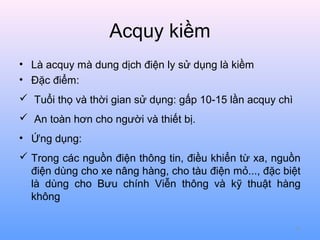 Acquy kiềm
• Là acquy mà dung dịch điện ly sử dụng là kiềm
• Đặc điểm:
 Tuổi thọ và thời gian sử dụng: gấp 10-15 lần acquy chì
 An toàn hơn cho người và thiết bị.
• Ứng dụng:
 Trong các nguồn điện thông tin, điều khiển từ xa, nguồn
điện dùng cho xe nâng hàng, cho tàu điện mỏ..., đặc biệt
là dùng cho Bưu chính Viễn thông và kỹ thuật hàng
không
71

 