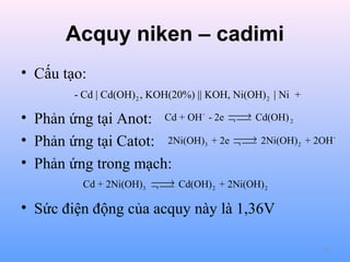 Acquy niken – cadimi
• Cấu tạo:
- Cd | Cd(OH) 2 , KOH(20%) || KOH, Ni(OH) 2 | Ni +

→
Cd + OH - - 2e ¬  Cd(OH) 2


• Phản ứng tại Anot:
• Phản ứng tại Catot: 2Ni(OH)
• Phản ứng trong mạch:

3


→
+ 2e ¬  2Ni(OH) 2 + 2OH 


→
Cd + 2Ni(OH)3 ¬  Cd(OH) 2 + 2Ni(OH) 2


• Sức điện động của acquy này là 1,36V
72

 