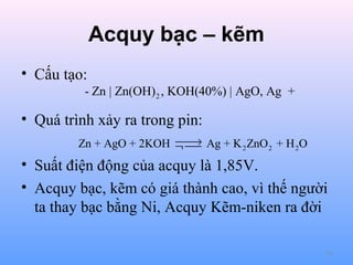Acquy bạc – kẽm
• Cấu tạo:
- Zn | Zn(OH) 2 , KOH(40%) | AgO, Ag +

• Quá trình xảy ra trong pin:

→
Zn + AgO + 2KOH ¬  Ag + K 2 ZnO 2 + H 2O


• Suất điện động của acquy là 1,85V.
• Acquy bạc, kẽm có giá thành cao, vì thế người
ta thay bạc bằng Ni, Acquy Kẽm-niken ra đời
74

 