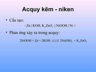 Acquy kẽm - niken
• Cấu tạo:
- Zn | KOH, K 2 ZnO 2 | NiOOH | Ni +

• Phản ứng xảy ra trong acquy:

→
2NiOOH + Zn + 2KOH ¬  2Ni(OH) 2 + K 2 ZnO 2


75

 