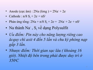 • Anode (cực âm) : 2Na (lỏng ) = 2Na+ + 2e• Cathode : n/8 S8 + 2e- = nS2• Phản ứng tổng: 2Na + n/8 S8 + 2e- = 2Na+ + 2e- + nS2-

• Na thành Na+ , S8 về dạng Polysulfit
• Ưu điểm: Pin này cho năng lượng riêng cao
ăcquy chì axit 4 đến 5 lần và chu kỳ phóng nạp
gấp 3 lần.
• Nhược điểm: Thời gian sạc lâu ( khoảng 16
giờ). Nhiệt độ bên trong phải được duy trì ở
350oC
77

 
