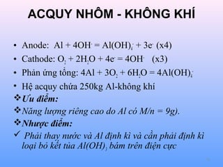 ACQUY NHÔM - KHÔNG KHÍ
• Anode: Al + 4OH- = Al(OH)4- + 3e- (x4)
• Cathode: O2 + 2H2O + 4e- = 4OH- (x3)
• Phản ứng tổng: 4Al + 3O2 + 6H2O = 4Al(OH)4• Hệ acquy chứa 250kg Al-không khí
Ưu điểm:
Năng lượng riêng cao do Al có M/n = 9g).
Nhược điểm:
 Phải thay nước và Al định kì và cần phải định kì
loại bỏ kết tủa Al(OH)3 bám trên điện cực
78

 