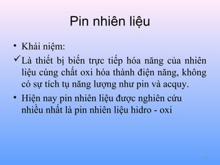 Pin nhiên liệu
• Khái niệm:
Là thiết bị biến trực tiếp hóa năng của nhiên
liệu cùng chất oxi hóa thành điện năng, không
có sự tích tụ năng lượng như pin và acquy.
• Hiện nay pin nhiên liệu được nghiên cứu
nhiều nhất là pin nhiên liệu hidro - oxi

79

 