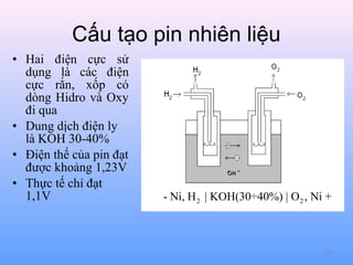 Cấu tạo pin nhiên liệu
• Hai điện cực sử
dụng là các điện
cực rắn, xốp có
dòng Hidro và Oxy
đi qua
• Dung dịch điện ly
là KOH 30-40%
• Điện thế của pin đạt
được khoảng 1,23V
• Thực tế chỉ đạt
1,1V

- Ni, H 2 | KOH(30÷40%) | O 2 , Ni +

80

 