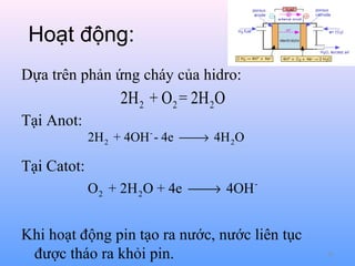 Hoạt động:
Dựa trên phản ứng cháy của hidro:

2H 2 + O 2 = 2H 2O
Tại Anot:

2H 2 + 4OH - - 4e  4H 2O
→

Tại Catot:
O 2 + 2H 2 O + 4e  4OH →

Khi hoạt động pin tạo ra nước, nước liên tục
được tháo ra khỏi pin.

81

 