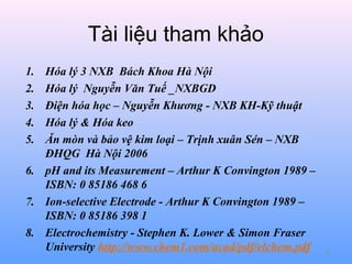 Tài liệu tham khảo
1.
2.
3.
4.
5.

Hóa lý 3 NXB Bách Khoa Hà Nội
Hóa lý Nguyễn Văn Tuế _NXBGD
Điện hóa học – Nguyễn Khương - NXB KH-Kỹ thuật
Hóa lý & Hóa keo
Ăn mòn và bảo vệ kim loại – Trịnh xuân Sén – NXB
ĐHQG Hà Nội 2006
6. pH and its Measurement – Arthur K Convington 1989 –
ISBN: 0 85186 468 6
7. Ion-selective Electrode - Arthur K Convington 1989 –
ISBN: 0 85186 398 1
8. Electrochemistry - Stephen K. Lower & Simon Fraser
University http://www.chem1.com/acad/pdf/elchem.pdf

82

 