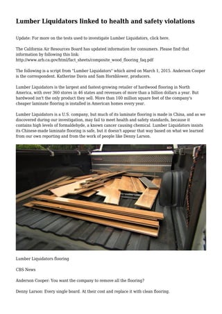 Lumber Liquidators linked to health and safety violations
Update: For more on the tests used to investigate Lumber Liquidators, click here.
The California Air Resources Board has updated information for consumers. Please find that
information by following this link:
http://www.arb.ca.gov/html/fact_sheets/composite_wood_flooring_faq.pdf
The following is a script from "Lumber Liquidators" which aired on March 1, 2015. Anderson Cooper
is the correspondent. Katherine Davis and Sam Hornblower, producers.
Lumber Liquidators is the largest and fastest-growing retailer of hardwood flooring in North
America, with over 360 stores in 46 states and revenues of more than a billion dollars a year. But
hardwood isn't the only product they sell. More than 100 million square feet of the company's
cheaper laminate flooring is installed in American homes every year.
Lumber Liquidators is a U.S. company, but much of its laminate flooring is made in China, and as we
discovered during our investigation, may fail to meet health and safety standards, because it
contains high levels of formaldehyde, a known cancer causing chemical. Lumber Liquidators insists
its Chinese-made laminate flooring is safe, but it doesn't appear that way based on what we learned
from our own reporting and from the work of people like Denny Larson.
Lumber Liquidators flooring
CBS News
Anderson Cooper: You want the company to remove all the flooring?
Denny Larson: Every single board. At their cost and replace it with clean flooring.
 