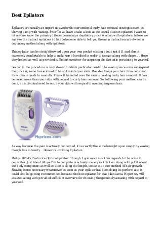 Best Epilators
Epilators are usually an superb native for the conventional curly hair removal strategies such as
shaving along with waxing. Prior To we have a take a look at the actual distinct epilators i want to
let anyone know the primary difference among a depilatory process along with epilators. before we
analyze the distinct epilators i'd like to become able to tell you the main distinction in between a
depilatory method along with epilators.
This epilator can be straightforward upon your own pocket costing about just $11 and also is
extremely comfortable to help to make use of credited in order to its size along with shape. . . Hope
they helped as well as provided sufficient overview for acquiring the fantastic pertaining to yourself.
Secondly, the procedure is very slower to which particular relating to waxing since even subsequent
the process, some tresses tend to be still inside your skin. The idea keeps your hair from returning
for within regards to a month. This will be rolled over the skin regarding curly hair removal. It can
be rolled more than your skin with regard to curly hair removal. So, following your method can be
done, an individual need to scrub your skin with regard to avoiding ingrown hair.
As way because the pain is actually concerned, it is exactly the same brought upon simply by waxing
though less intensity. . Demerits involving Epilators.
Philips HP6453 Satin Ice Optima Epilator. Though 1 grievance is within regards to the noise it
generates. Just About All you've to complete is actually merely switch it on along with put it about
the body component as well as slide it along the length, inside the other method of hair growth.
Shaving is not necessary whatsoever as soon as your epilator has been doing its perform also it
could also be getting recommended because the best epilator for that bikini area. Hope they will
assisted along with provided sufficient overview for choosing the genuinely amazing with regard to
yourself.
 