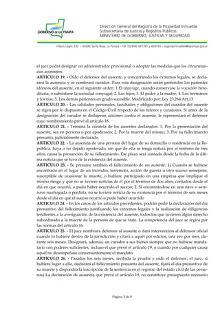 Dirección General del Registro de la Propiedad Inmueble
Subsecretaria de Justicia y Registros Públicos
MINISTERIO DE GOBIERNO, JUSTICIA Y SEGURIDAD
Hilario Lagos 330 – (6300) Santa Rosa, La Pampa – Tel. (02954) 437391 y 428793 – regpropinmueble@lapampa.gov.ar

el juez podrá designar un administrador provisional o adoptar las medidas que las circunstancias aconsejen.
ARTICULO 19. - Oído el defensor del ausente, y concurriendo los extremos legales, se declarará la ausencia y se nombrará curador. Para esta designación serán preferidos los parientes
idóneos del ausente, en el siguiente orden: 1.El cónyuge, cuando conservase la vocación hereditaria, o subsistiese la sociedad conyugal; 2. Los hijos; 3. El padre o la madre; 4. Los hermanos
y los tíos; 5. Los demás parientes en grado sucesible. Modificado por: Ley 23.264 Art.13
ARTICULO 20. - Las calidades personales, facultades y obligaciones del curador del ausente
se rigen por lo dispuesto en el Código Civil respecto de los tutores y curadores. Si antes de la
designación del curador se dedujeran acciones contra el ausente, le representará el defensor
cuyo nombramiento prevé el artículo 18.
ARTICULO 21. - Termina la cúratela de los ausentes declarados: 1. Por la presentación del
ausente, sea en persona o por apoderado; 2. Por la muerte del mismo; 3. Por su fallecimiento
presunto, judicialmente declarado.
ARTICULO 22. - La ausencia de una persona del lugar de su domicilio o residencia en la República, haya o no dejado apoderado, sin que de ella se tenga noticia por el término de tres
años, causa la presunción de su fallecimiento. Ese plazo será contado desde la fecha de la última noticia que se tuvo de la existencia del ausente.
ARTICULO 23. - Se presume también el fallecimiento de un ausente: 1) Cuando se hubiese
encontrado en el lugar de un incendio, terremoto, acción de guerra u otro suceso semejante,
susceptible de ocasionar la muerte, o hubiere participado en una empresa que implique el
mismo riesgo y que no se tuviere noticias de él por el término de dos años, contados desde el
día en que ocurrió, o pudo haber ocurrido el suceso; 2. Si encontrándose en una nave o aeronave naufragada o perdida, no se tuviere noticia de su existencia por el término de seis meses
desde el día en que el suceso ocurrió o pudo haber ocurrido
ARTICULO 24. - En los casos de los artículos precedentes, podrán pedir la declaración del día
presuntivo del fallecimiento justificando los extremos legales y la realización de diligencias
tendientes a la averiguación de la existencia del ausente, todos los que tuvieren algún derecho
subordinado a la muerte de la persona de que se trate. La competencia del juez se regirá por
las normas del artículo 16.
ARTICULO 25. - El juez nombrará defensor al ausente o dará intervención al defensor oficial
cuando lo hubiere dentro de la jurisdicción y citará a aquél por edictos, una vez por mes, durante seis meses. Designará, además, un curador a sus bienes siempre que no hubiese mandatario con poderes suficientes, incluso el que prevé el artículo 19, o cuando por cualquier causa
aquél no desempeñase convenientemente el mandato.
ARTICULO 26. - Pasados los seis meses, recibida la prueba y oído el defensor, el juez, si
hubiere lugar a ello, declarará el fallecimiento presunto del ausente, fijará el día presuntivo de
su muerte y dispondrá la inscripción de la sentencia en el registro del estado civil de las personas) La declaración de ausencia que prevé el artículo 19, no constituye presupuesto necesario

Página 3 de 8

 