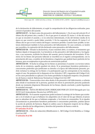 Dirección General del Registro de la Propiedad Inmueble
Subsecretaria de Justicia y Registros Públicos
MINISTERIO DE GOBIERNO, JUSTICIA Y SEGURIDAD
Hilario Lagos 330 – (6300) Santa Rosa, La Pampa – Tel. (02954) 437391 y 428793 – regpropinmueble@lapampa.gov.ar

de la declaración de fallecimiento, ni suple la comprobación de las diligencias realizadas, para
conocer el paradero del ausente.
ARTICULO 27. - Se fijará como día presuntivo del fallecimiento: 1. En el caso del artículo 22, el
último día del primer año y medio; 2. En el que prevé el artículo 23, inciso 1. el día del suceso
en que se encontró el ausente, y si no estuviese determinado, el día del término medio de la
época en que ocurrió o pudo haber ocurrido; 3. En los supuestos del artículo 23, inciso 2, el
último día en que se tuvo noticia del buque o aeronave perdido. Cuando fuere posible, la sentencia determinará también la hora presuntiva del fallecimiento. En caso contrario, se tendrá
por sucedido a la expiración del día declarado como presuntivo del fallecimiento.
ARTICULO 28. - Dictada la declaratoria, el juez mandará abrir, si existiese, el testamento que
hubiese dejado el desaparecido. Los herederos al día presuntivo del fallecimiento y los legatarios, o sus sucesores, recibirán los bienes del ausente, previa formación del inventario. El dominio de los bienes del presunto fallecido se inscribirá en el registro correspondiente, con la
prenotación del caso, a nombre de los herederos o legatarios que podrán hacer partición de los
mismos, pero no enajenarlos ni gravarlos sin autorización judicial.
ARTICULO 29. - Si hecha la entrega de los bienes se presentase el ausente o se tuviese noticia
cierta de su existencia, aquella quedará sin efecto. Si se presentasen herederos preferentes o
concurrentes preferidos que justificasen su derecho a la época del fallecimiento presunto, podrán reclamar la entrega de los bienes o la participación que les corresponda en los mismos,
según el caso. Sin perjuicio de lo dispuesto en los Artículos 1.307 y siguientes del Código Civil,
en los casos precedentes se aplicará a los frutos percibidos lo dispuesto respecto a los poseedores de buena o mala fé. Referencias Normativas: Código Civil Art.1307
ARTICULO 30. - Transcurridos cinco años desde el día presuntivo del fallecimiento, u ochenta
años desde el nacimiento de la persona, quedará sin efecto la prenotación prescrita pudiendo
desde ese momento disponerse libremente de los bienes. Queda concluida y podrá liquidarse
la sociedad conyugal.
ARTICULO 31. - NOTA DE REDACCION: DEROGADO POR LEY 23.515 Derogado por: Ley
23.515 Art.9 Antecedentes: Decreto Ley 4.070/56 Art.1
ARTICULO 32. - Si el ausente reapareciese podrá reclamar la entrega de los bienes que existiesen y en el estado en que se hallasen; los adquiridos con el valor de los que faltaren; el precio
que se adeudase de los que se hubiesen enajenado, y los frutos no consumidos. Si en iguales
circunstancias se presentasen herederos preferentes o concurrentes preferidos, podrán ejercer
la acción de petición de herencia. Regirá en ambos casos lo dispuesto respecto de las obligaciones y derecho de las obligaciones y derechos del poseedor de buena o mala fe.
IV (artículos 33 al 33)
ARTICULO 33. - (Nota de redacción) (Modificatorio L. 340 Código Civil) Modifica a: Código
Civil Art.1307
V (artículos 34 al 50)

Página 4 de 8

 
