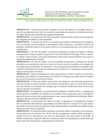 Dirección General del Registro de la Propiedad Inmueble
Subsecretaria de Justicia y Registros Públicos
MINISTERIO DE GOBIERNO, JUSTICIA Y SEGURIDAD
Hilario Lagos 330 – (6300) Santa Rosa, La Pampa – Tel. (02954) 437391 y 428793 – regpropinmueble@lapampa.gov.ar

ARTICULO 34. - Toda persona puede constituir en "bien de familia" un inmueble urbano o
rural de su propiedad cuyo valor no exceda las necesidades de sustento y vivienda de su familia, según normas que se establecerán reglamentariamente.
ARTICULO 35. - La constitución del "bien de familia" produce efecto a partir de su inscripción
en el Registro Inmobiliario correspondiente.
ARTICULO 36. - A los fines de esta ley, se entiende por familia la constituida por el propietario y su cónyuge, sus descendientes o ascendientes o hijos adoptivos; o en defecto de ellos, sus
parientes colaterales hasta el tercer grado inclusive de consanguinidad que convivieren con el
constituyente.
ARTICULO 37. - El "bien de familia" no podrá ser enajenado ni objeto de legados o mejoras
testamentarias. Tampoco podrá ser gravado sin la conformidad del cónyuge; si éste se opusiere, faltare o fuese incapaz, sólo podrá autorizarse el gravamen cuando mediare causa grave o
manifiesta utilidad para la familia.
ARTICULO 38. - El "bien de familia" no será susceptible de ejecución o embargo por deudas
posteriores a su inscripción como tal, ni aún en el caso de concurso o quiebra, con excepción de
las obligaciones provenientes de impuestos o tasas que graven directamente el inmueble, gravámenes constituidos con arreglo a lo dispuesto en el artículo 37, o créditos por construcción o
mejoras introducidas en la finca.
ARTICULO 39. - Serán embargables los frutos que produzca el bien en cuanto no sean indispensables para satisfacer las necesidades de la familia. En ningún caso podrá afectar el embargo más del cincuenta por ciento de los frutos.
ARTICULO 40. - El "bien de familia" estará exento del impuesto a las trasmisión gratuita por
causa de muerte en todo el territorio de la Nación cuando ella se opere en favor de las personas mencionadas en el artículo 36 y siempre que no resultare desafectado dentro de los cinco
años de operada la trasmisión.
ARTICULO 41. - El propietario o su familia estarán obligados a habitar el bien o a explotar por
cuenta propia el inmueble o la industria en él existente, salvo excepciones que la autoridad de
aplicación podrá acordar sólo transitoriamente y por causas debidamente justificadas). Observado por: Decreto Nacional 2.080/80 Art.168
ARTICULO 42. - La inscripción del "bien de familia" se gestionará, en jurisdicción nacional,
ante la autoridad administrativa que establezca el Poder Ejecutivo nacional. En lo que atañe a
inmuebles en las provincias, los poderes locales determinarán la autoridad que tendrá competencia para intervenir en la gestión.
ARTICULO 43. - El solicitante deberá justificar su dominio sobre el inmueble y las circunstancias previstas por los artículos 34 y 36 de esta ley, consignando nombre, edad, parentesco y
estado civil de los beneficiarios, así como los gravámenes que pesen sobre el inmueble. Si
hubiere condominio, la gestión deberá ser hecha por todos los copropietarios, justificando que
existe entre ellos el parentesco requerido por el artículo 36.

Página 5 de 8

 