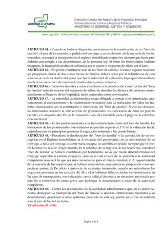 Dirección General del Registro de la Propiedad Inmueble
Subsecretaria de Justicia y Registros Públicos
MINISTERIO DE GOBIERNO, JUSTICIA Y SEGURIDAD
Hilario Lagos 330 – (6300) Santa Rosa, La Pampa – Tel. (02954) 437391 y 428793 – regpropinmueble@lapampa.gov.ar

ARTICULO 44. - Cuando se hubiere dispuesto por testamento la constitución de un "bien de
familia", el juez de la sucesión, a pedido del cónyuge o, en su defecto, de la mayoría de los interesados, ordenará la inscripción en el registro inmobiliario respectivo siempre que fuere procedente con arreglo a las disposiciones de la presente ley. Si entre los beneficiarios hubiere
incapaces, la inscripción podrá ser solicitada por el asesor o dispuesta de oficio por el juez.
ARTICULO 45. - No podrá constituirse más de un "bien de familia". Cuando alguien resultase
ser propietario único de dos o más bienes de familia, deberá optar por la subsistencia de uno
solo en ese carácter dentro del plazo que fija la autoridad de aplicación, bajo apercibimiento de
mantenerse como bien de familia el constituido en primer término.
ARTICULO 46. - Todos los trámites y actos vinculados a la constitución e inscripción del "bien
de familia" estarán exentos del impuesto de sellos, de derecho de oficina y de las tasas correspondientes al Registro de la Propiedad, tanto nacionales como provinciales.
ARTICULO 47. - La autoridad administrativa estará obligada a prestar a los interesados, gratuitamente, el asesoramiento y la colaboración necesarios para la realización de todos los trámites relacionados con la constitución e inscripción del "bien de familia". Si ello no obstante,
los interesados desearen la intervención de profesionales, los honorarios de éstos no podrán
exceder, en conjunto, del 1% de la valuación fiscal del inmueble para el pago de la contribución territorial.
ARTICULO 48. - En los juicios referentes a la transmisión hereditaria del bien de familia, los
honorarios de los profesionales intervinientes no podrán superar al 3 % de la valuación fiscal,
rigiéndose por los principios generales la regulación referente a los demás bienes.
ARTICULO 49. - Procederá la desafectación del "bien de familia" y la cancelación de su inscripción en el Registro Inmobiliario: a) A instancia del propietario, con la conformidad de su
cónyuge, a falta del cónyuge o si éste fuera incapaz, se admitirá el pedido siempre que el interés familiar no resulte comprometido; b) A solicitud de la mayoría de los herederos, cuando el
"bien de familia" se hubiere constituido por testamento, salvo que medie disconformidad del
cónyuge supérstite o existan incapaces, caso en el cual el juez de la sucesión o la autoridad
competente resolverá lo que sea más conveniente para el interés familiar; c) A requerimiento
de la mayoría de los copartícipes, si hubiere condominio, computada en proporción a sus respectivas partes; d) De oficio a instancia de cualquier interesado, cuando no subsistieren los
requisitos previstos en los artículos 34, 36 y 41 o hubieren fallecido todos los beneficiarios; e)
En caso de expropiación, reivindicación, venta judicial decretada en ejecución autorizada por
esta ley o existencia de causa grave que justifique la desafectación a juicio de la autoridad
competente.
ARTICULO 50. - Contra las resoluciones de la autoridad administrativa que, en el orden nacional, denieguen la inscripción del "bien de familia" o decidan controversias referentes a su
desafectación, gravamen u otras gestiones previstas en esta ley, podrá recurrirse en relación
ante el juez de lo civil en turno.
VI (artículos 51 al 58)

Página 6 de 8

 