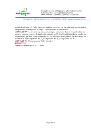 Dirección General del Registro de la Propiedad Inmueble
Subsecretaria de Justicia y Registros Públicos
MINISTERIO DE GOBIERNO, JUSTICIA Y SEGURIDAD
Hilario Lagos 330 – (6300) Santa Rosa, La Pampa – Tel. (02954) 437391 y 428793 – regpropinmueble@lapampa.gov.ar

ducido la división. El Poder Ejecutivo nacional gestionará de los gobiernos provinciales el
otorgamiento de franquicias análogas a las establecidas en este artículo.
ARTICULO 57. - La presente ley comenzará a regir a los noventa días de su publicación, quedando a partir de entonces derogados los artículos 36, 37, 38 y 39 del Código Penal y todas las
disposiciones que y en cuanto se opusieron a ella. Deroga a: Código Penal Art.36, Código Penal Art.36 al 39, Código Penal Art.37, Código Penal Art.38, Código Penal Art.39
ARTICULO 58. - Comuníquese al Poder Ejecutivo.
FIRMANTES
TEISAIRE - Reales - BENITEZ - Oliver

Página 8 de 8

 
