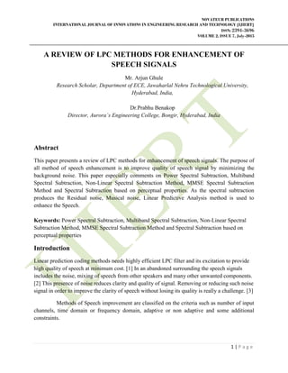 NOVATEUR PUBLICATIONS
INTERNATIONAL JOURNAL OF INNOVATIONS IN ENGINEERING RESEARCH AND TECHNOLOGY [IJIERT]
ISSN: 2394-3696
VOLUME 2, ISSUE 7, July-2015
1 | P a g e
A REVIEW OF LPC METHODS FOR ENHANCEMENT OF
SPEECH SIGNALS
Mr. Arjun Ghule
Research Scholar, Department of ECE, Jawaharlal Nehru Technological University,
Hyderabad, India,
Dr.Prabhu Benakop
Director, Aurora`s Engineering College, Bongir, Hyderabad, India
Abstract
This paper presents a review of LPC methods for enhancement of speech signals. The purpose of
all method of speech enhancement is to improve quality of speech signal by minimizing the
background noise. This paper especially comments on Power Spectral Subtraction, Multiband
Spectral Subtraction, Non-Linear Spectral Subtraction Method, MMSE Spectral Subtraction
Method and Spectral Subtraction based on perceptual properties. As the spectral subtraction
produces the Residual noise, Musical noise, Linear Predictive Analysis method is used to
enhance the Speech.
Keywords: Power Spectral Subtraction, Multiband Spectral Subtraction, Non-Linear Spectral
Subtraction Method, MMSE Spectral Subtraction Method and Spectral Subtraction based on
perceptual properties
Introduction
Linear prediction coding methods needs highly efficient LPC filter and its excitation to provide
high quality of speech at minimum cost. [1] In an abandoned surrounding the speech signals
includes the noise, mixing of speech from other speakers and many other unwanted components.
[2] This presence of noise reduces clarity and quality of signal. Removing or reducing such noise
signal in order to improve the clarity of speech without losing its quality is really a challenge. [3]
Methods of Speech improvement are classified on the criteria such as number of input
channels, time domain or frequency domain, adaptive or non adaptive and some additional
constraints.
 