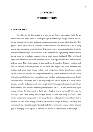 !1
CHAPTER 1
INTRODUCTION
1.1 OBJECTIVE
The objective of this project is to develop an Online Information Portal for an
Institution so that portal admin is able to post, update and manage college circulars, notices,
events, manage hall booking and department contacts using a robust admin interface. The
project’s main objective is to overcome all the limitations and drawbacks of the existing
system by emphasising on simplicity of design and ease of implementation that helps the
administrators to manage and share most of the important and high priority information and
events going on in college premises from a single admin dashboard. This web based
application focuses on enhanced user interface and user experience for both administrators
and end users. The existing system is developed and deployed on Windows platform and
runs on commercial server provided by Microsoft. The project aims to be developed and
implemented using Open Source software and components. Rather than being a single
unified system, the modules and components of existing system are separate from each other
with each module having its own database, user interface and management console. So, to
overcome these limitations, one of the major objective of the project is to unify all the
separate modules and components into a single unified management system which utilises
same database, user interface and management console for all. The idea behind using open
source software for this project is that it gives freedom to use and modify the code by
developers and chose among various open source licenses. For many developers, peer
review and acclaim is important, so it's likely that they will prefer to build software that is
admired by their peers. Highly prized factors are clean design, reliability, scalability and
maintainability, with adherence to standards and shared community values with an ultimate
goal of managing all the aspects of circulars and notices as well as events in the college.
 