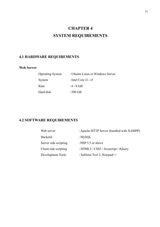 !11
 
CHAPTER 4
SYSTEM REQUIREMENTS
4.1 HARDWARE REQUIREMENTS
Web Server
Operating System : Ubuntu Linux or Windows Server
System : Intel Core i3 - i5
Ram : 4 - 8 GB
Hard disk : 500 GB
4.2 SOFTWARE REQUIREMENTS
Web server : Apache HTTP Server (bundled with XAMPP)
Backend : MySQL
Server side scripting : PHP 5.5 or above
Client side scripting : HTML5 / CSS3 / Javascript / JQuery
Development Tools : Sublime Text 2, Notepad++
 