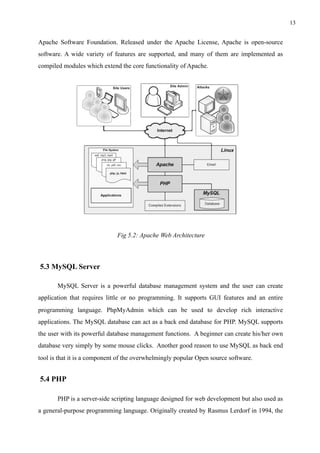 !13
Apache Software Foundation. Released under the Apache License, Apache is open-source
software. A wide variety of features are supported, and many of them are implemented as
compiled modules which extend the core functionality of Apache.
Fig 5.2: Apache Web Architecture
5.3 MySQL Server
MySQL Server is a powerful database management system and the user can create
application that requires little or no programming. It supports GUI features and an entire
programming language. PhpMyAdmin which can be used to develop rich interactive
applications. The MySQL database can act as a back end database for PHP. MySQL supports
the user with its powerful database management functions. A beginner can create his/her own
database very simply by some mouse clicks. Another good reason to use MySQL as back end
tool is that it is a component of the overwhelmingly popular Open source software.
5.4 PHP
PHP is a server-side scripting language designed for web development but also used as
a general-purpose programming language. Originally created by Rasmus Lerdorf in 1994, the
 
