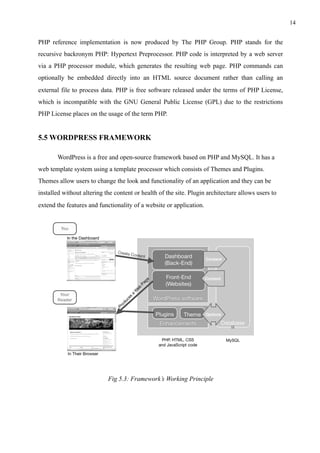!14
PHP reference implementation is now produced by The PHP Group. PHP stands for the
recursive backronym PHP: Hypertext Preprocessor. PHP code is interpreted by a web server
via a PHP processor module, which generates the resulting web page. PHP commands can
optionally be embedded directly into an HTML source document rather than calling an
external file to process data. PHP is free software released under the terms of PHP License,
which is incompatible with the GNU General Public License (GPL) due to the restrictions
PHP License places on the usage of the term PHP.
5.5 WORDPRESS FRAMEWORK
WordPress is a free and open-source framework based on PHP and MySQL. It has a
web template system using a template processor which consists of Themes and Plugins.
Themes allow users to change the look and functionality of an application and they can be
installed without altering the content or health of the site. Plugin architecture allows users to
extend the features and functionality of a website or application.
Fig 5.3: Framework’s Working Principle
 