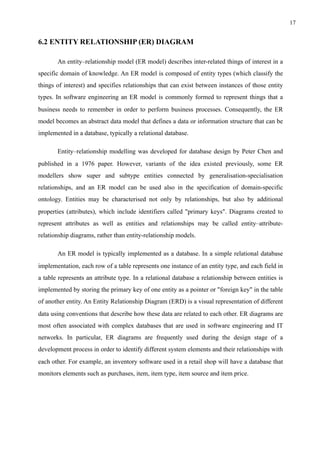 !17
6.2 ENTITY RELATIONSHIP (ER) DIAGRAM
An entity–relationship model (ER model) describes inter-related things of interest in a
specific domain of knowledge. An ER model is composed of entity types (which classify the
things of interest) and specifies relationships that can exist between instances of those entity
types. In software engineering an ER model is commonly formed to represent things that a
business needs to remember in order to perform business processes. Consequently, the ER
model becomes an abstract data model that defines a data or information structure that can be
implemented in a database, typically a relational database.
Entity–relationship modelling was developed for database design by Peter Chen and
published in a 1976 paper. However, variants of the idea existed previously, some ER
modellers show super and subtype entities connected by generalisation-specialisation
relationships, and an ER model can be used also in the specification of domain-specific
ontology. Entities may be characterised not only by relationships, but also by additional
properties (attributes), which include identifiers called "primary keys". Diagrams created to
represent attributes as well as entities and relationships may be called entity–attribute-
relationship diagrams, rather than entity-relationship models.
An ER model is typically implemented as a database. In a simple relational database
implementation, each row of a table represents one instance of an entity type, and each field in
a table represents an attribute type. In a relational database a relationship between entities is
implemented by storing the primary key of one entity as a pointer or "foreign key" in the table
of another entity. An Entity Relationship Diagram (ERD) is a visual representation of different
data using conventions that describe how these data are related to each other. ER diagrams are
most often associated with complex databases that are used in software engineering and IT
networks. In particular, ER diagrams are frequently used during the design stage of a
development process in order to identify different system elements and their relationships with
each other. For example, an inventory software used in a retail shop will have a database that
monitors elements such as purchases, item, item type, item source and item price. 
 