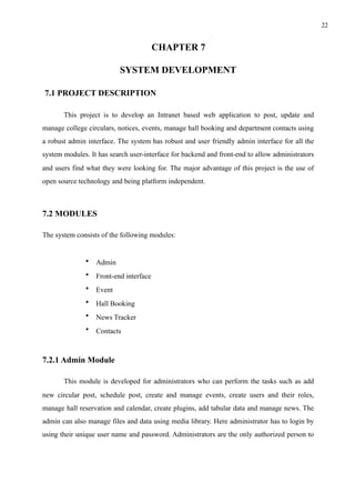 !22
CHAPTER 7
SYSTEM DEVELOPMENT
7.1 PROJECT DESCRIPTION
This project is to develop an Intranet based web application to post, update and
manage college circulars, notices, events, manage hall booking and department contacts using
a robust admin interface. The system has robust and user friendly admin interface for all the
system modules. It has search user-interface for backend and front-end to allow administrators
and users find what they were looking for. The major advantage of this project is the use of
open source technology and being platform independent.
7.2 MODULES
The system consists of the following modules:
• Admin
• Front-end interface
• Event
• Hall Booking
• News Tracker
• Contacts
7.2.1 Admin Module
This module is developed for administrators who can perform the tasks such as add
new circular post, schedule post, create and manage events, create users and their roles,
manage hall reservation and calendar, create plugins, add tabular data and manage news. The
admin can also manage files and data using media library. Here administrator has to login by
using their unique user name and password. Administrators are the only authorized person to
 