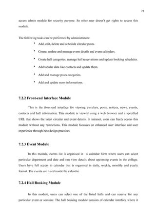 !23
access admin module for security purpose. So other user doesn’t get rights to access this
module.
The following tasks can be performed by administrators:
• Add, edit, delete and schedule circular posts.
• Create, update and manage event details and event calendars.
• Create hall categories, manage hall reservations and update booking schedules.
• Add tabular data like contacts and update them.
• Add and manage posts categories.
• Add and update news informations.
7.2.2 Front-end Interface Module
This is the front-end interface for viewing circulars, posts, notices, news, events,
contacts and hall information. This module is viewed using a web browser and a specified
URL that shows the latest circular and event details. In intranet, users can freely access this
module without any restrictions. This module focusses on enhanced user interface and user
experience through best design practices.
7.2.3 Event Module
In this module, events list is organised in a calendar form where users can select
particular department and date and can view details about upcoming events in the college.
Users have full access to calendar that is organised in daily, weekly, monthly and yearly
format. The events are listed inside the calendar.
7.2.4 Hall Booking Module
In this module, users can select one of the listed halls and can reserve for any
particular event or seminar. The hall booking module consists of calendar interface where it
 