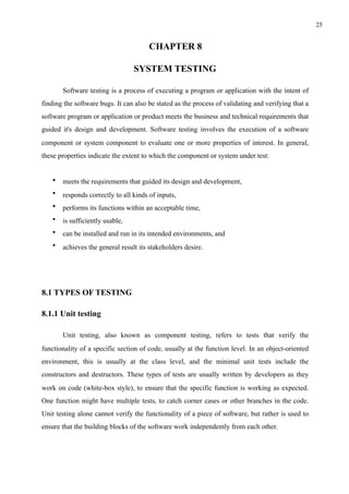 !25
CHAPTER 8
SYSTEM TESTING
Software testing is a process of executing a program or application with the intent of
finding the software bugs. It can also be stated as the process of validating and verifying that a
software program or application or product meets the business and technical requirements that
guided it's design and development. Software testing involves the execution of a software
component or system component to evaluate one or more properties of interest. In general,
these properties indicate the extent to which the component or system under test:
• meets the requirements that guided its design and development,
• responds correctly to all kinds of inputs,
• performs its functions within an acceptable time,
• is sufficiently usable,
• can be installed and run in its intended environments, and
• achieves the general result its stakeholders desire.
8.1 TYPES OF TESTING
8.1.1 Unit testing
Unit testing, also known as component testing, refers to tests that verify the
functionality of a specific section of code, usually at the function level. In an object-oriented
environment, this is usually at the class level, and the minimal unit tests include the
constructors and destructors. These types of tests are usually written by developers as they
work on code (white-box style), to ensure that the specific function is working as expected.
One function might have multiple tests, to catch corner cases or other branches in the code.
Unit testing alone cannot verify the functionality of a piece of software, but rather is used to
ensure that the building blocks of the software work independently from each other.
 