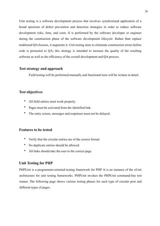 !26
Unit testing is a software development process that involves synchronized application of a
broad spectrum of defect prevention and detection strategies in order to reduce software
development risks, time, and costs. It is performed by the software developer or engineer
during the construction phase of the software development lifecycle. Rather than replace
traditional QA focuses, it augments it. Unit testing aims to eliminate construction errors before
code is promoted to QA; this strategy is intended to increase the quality of the resulting
software as well as the efficiency of the overall development and QA process.
Test strategy and approach
Field testing will be performed manually and functional tests will be written in detail.
Test objectives
• All field entries must work properly.
• Pages must be activated from the identified link.
• The entry screen, messages and responses must not be delayed.
Features to be tested
• Verify that the circular entries are of the correct format
• No duplicate entries should be allowed
• All links should take the user to the correct page.
Unit Testing for PHP
PHPUnit is a programmer-oriented testing framework for PHP. It is an instance of the xUnit
architecture for unit testing frameworks. PHPUnit invokes the PHPUnit command-line test
runner. The following page shows various testing phases for each type of circular post and
different types of pages.
 