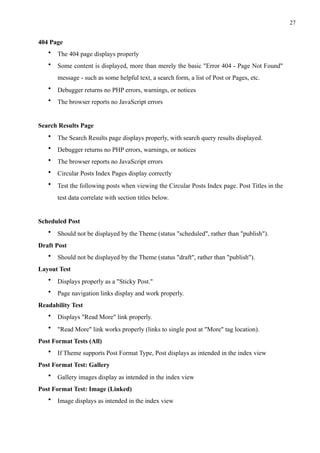 !27
404 Page
• The 404 page displays properly
• Some content is displayed, more than merely the basic "Error 404 - Page Not Found"
message - such as some helpful text, a search form, a list of Post or Pages, etc.
• Debugger returns no PHP errors, warnings, or notices
• The browser reports no JavaScript errors
Search Results Page
• The Search Results page displays properly, with search query results displayed.
• Debugger returns no PHP errors, warnings, or notices
• The browser reports no JavaScript errors
• Circular Posts Index Pages display correctly
• Test the following posts when viewing the Circular Posts Index page. Post Titles in the
test data correlate with section titles below.
Scheduled Post
• Should not be displayed by the Theme (status "scheduled", rather than "publish").
Draft Post
• Should not be displayed by the Theme (status "draft", rather than "publish").
Layout Test
• Displays properly as a "Sticky Post."
• Page navigation links display and work properly.
Readability Test
• Displays "Read More" link properly.
• "Read More" link works properly (links to single post at "More" tag location).
Post Format Tests (All)
• If Theme supports Post Format Type, Post displays as intended in the index view
Post Format Test: Gallery
• Gallery images display as intended in the index view
Post Format Test: Image (Linked)
• Image displays as intended in the index view
 