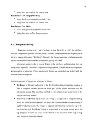 !28
• Image does not overflow the content area
Post Format Test: Image (Attached)
• Image displays as intended in the index view
• Image does not overflow the content area
Post Format Test: Video
• Video displays as intended in the index view
• Video does not overflow the content area
8.1.2 Integration testing
Integration testing is any type of software testing that seeks to verify the interfaces
between components against a software design. Software components may be integrated in an
iterative way or all together ("big bang"). Normally the former is considered a better practice
since it allows interface issues to be located more quickly and fixed.
Integration testing works to expose defects in the interfaces and interaction between
integrated components (modules). Progressively larger groups of tested software components
corresponding to elements of the architectural design are integrated and tested until the
software works as a system.
The different types of Integration testing are as follows:
• Big Bang: In this approach, most of the developed modules are coupled together to
form a complete software system or major part of the system and then used for
integration testing. The Big Bang method is very effective for saving time in the
integration testing process.
• Top-down and Bottom-up: Bottom Up Testing is an approach to integrated testing
where the lowest level components are tested first, then used to facilitate the testing of
higher level components. The process is repeated until the component at the top of the
hierarchy is tested. Top Down Testing is an approach to integrated testing where the
top integrated modules are tested and the branch of the module is tested step by step
until the end of the related module.
 