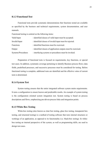!29
8.1.3 Functional Test
Functional tests provide systematic demonstrations that functions tested are available
as specified by the business and technical requirements, system documentation, and user
manuals.
Functional testing is centred on the following items:
Valid Input : identified classes of valid input must be accepted.
Invalid Input : identified classes of invalid input must be rejected.
Functions : identified functions must be exercised.
Output : identified classes of application outputs must be exercised.
Systems/Procedures : interfacing systems or procedures must be invoked.
Preparation of functional tests is focused on requirements, key functions, or special
test cases. In addition, systematic coverage pertaining to identify Business process flows; data
fields, predefined processes, and successive processes must be considered for testing. Before
functional testing is complete, additional tests are identified and the effective value of current
tests is determined.
8.1.4 System Test
System testing ensures that the entire integrated software system meets requirements.
It tests a configuration to ensure known and predictable results. An example of system testing
is the configuration oriented system integration test. System testing is based on process
descriptions and flows, emphasizing pre-driven process links and integration points.
8.1.5 White Box Testing
White-box testing (also known as clear box testing, glass box testing, transparent box
testing, and structural testing) is a method of testing software that tests internal structures or
workings of an application, as opposed to its functionality (i.e. black-box testing). In white-
box testing an internal perspective of the system, as well as programming skills, are used to
design test cases.
 