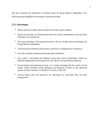 !3
will also overcome the limitations of existing system by being platform independent. The
following points highlight the advantages of proposed system:
2.2.1 Advantages
• Robust and user friendly admin interface for all the system modules.
• Search user-interface for backend and front-end to allow administrators and users find
what they were looking for.
• The major advantage of the proposed system is the use of open source technology and
being platform independent.
• Unified backend and front-end interfaces with focus on enhanced user experience.
• Easy files and data management through admin dashboard.
• The system is developed and deployed using open source technologies which are
platform independent and eliminates the only choice of using Windows platform.
• For developers and maintenance team, it is a major advantage that the system can be
further scaled, modified, tested, debugged and enhanced in future on any operating
system of choice whether it is Windows or Linux or Mac OS.
• Various admin tasks and processes are automated for convenient files and data
management.
 