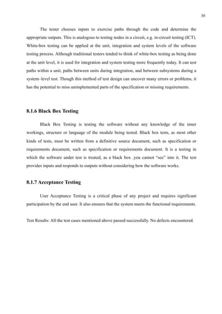 !30
The tester chooses inputs to exercise paths through the code and determine the
appropriate outputs. This is analogous to testing nodes in a circuit, e.g. in-circuit testing (ICT).
White-box testing can be applied at the unit, integration and system levels of the software
testing process. Although traditional testers tended to think of white-box testing as being done
at the unit level, it is used for integration and system testing more frequently today. It can test
paths within a unit, paths between units during integration, and between subsystems during a
system–level test. Though this method of test design can uncover many errors or problems, it
has the potential to miss unimplemented parts of the specification or missing requirements.
8.1.6 Black Box Testing
Black Box Testing is testing the software without any knowledge of the inner
workings, structure or language of the module being tested. Black box tests, as most other
kinds of tests, must be written from a definitive source document, such as specification or
requirements document, such as specification or requirements document. It is a testing in
which the software under test is treated, as a black box .you cannot “see” into it. The test
provides inputs and responds to outputs without considering how the software works.
8.1.7 Acceptance Testing
User Acceptance Testing is a critical phase of any project and requires significant
participation by the end user. It also ensures that the system meets the functional requirements.
Test Results: All the test cases mentioned above passed successfully. No defects encountered.
 