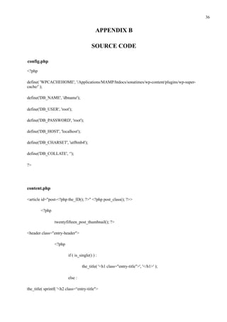 !36
APPENDIX B
SOURCE CODE
config.php
<?php
define( 'WPCACHEHOME', '/Applications/MAMP/htdocs/sonatimes/wp-content/plugins/wp-super-
cache/' );
define('DB_NAME', 'dbname');
define('DB_USER', 'root');
define('DB_PASSWORD', 'root');
define('DB_HOST', 'localhost');
define('DB_CHARSET', 'utf8mb4');
define('DB_COLLATE', ‘');
?>
content.php
<article id="post-<?php the_ID(); ?>" <?php post_class(); ?>>
<?php
twentyfifteen_post_thumbnail(); ?>
<header class="entry-header">
<?php
if ( is_single() ) :
the_title( '<h1 class="entry-title">', '</h1>' );
else :
the_title( sprintf( '<h2 class=“entry-title">
 