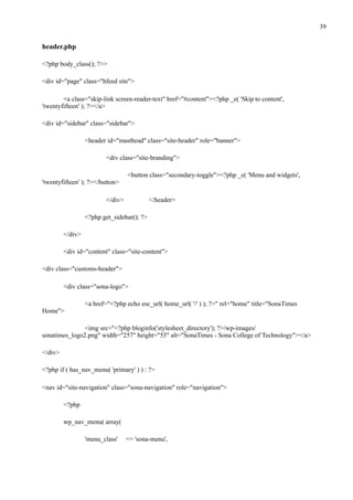 !39
header.php
<?php body_class(); ?>>
<div id="page" class="hfeed site">
<a class="skip-link screen-reader-text" href="#content"><?php _e( 'Skip to content',
'twentyfifteen' ); ?></a>
<div id="sidebar" class="sidebar">
<header id="masthead" class="site-header" role="banner">
<div class="site-branding">
<button class="secondary-toggle"><?php _e( 'Menu and widgets',
'twentyfifteen' ); ?></button>
</div> </header>
<?php get_sidebar(); ?>
</div>
<div id="content" class="site-content">
<div class="customs-header">
<div class="sona-logo">
<a href="<?php echo esc_url( home_url( '/' ) ); ?>" rel="home" title="SonaTimes
Home">
<img src="<?php bloginfo('stylesheet_directory'); ?>/wp-images/
sonatimes_logo2.png" width="257" height="55" alt="SonaTimes - Sona College of Technology"></a>
</div>
<?php if ( has_nav_menu( 'primary' ) ) : ?>
<nav id="site-navigation" class="sona-navigation" role="navigation">
<?php
wp_nav_menu( array(
'menu_class' => 'sona-menu',
 