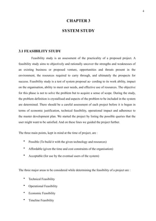 !4
CHAPTER 3
SYSTEM STUDY
3.1 FEASIBILITY STUDY
Feasibility study is an assessment of the practicality of a proposed project. A
feasibility study aims to objectively and rationally uncover the strengths and weaknesses of
an existing business or proposed venture, opportunities and threats present in the
environment, the resources required to carry through, and ultimately the prospects for
success. Feasibility study is a test of system proposal ac- cording to its work ability, impact
on the organisation, ability to meet user needs, and effective use of resources. The objective
for this phase is not to solve the problem but to acquire a sense of scope. During the study,
the problem definition is crystallised and aspects of the problem to be included in the system
are determined. There should be a careful assessment of each project before it is begun in
terms of economic justification, technical feasibility, operational impact and adherence to
the master development plan. We started the project by listing the possible queries that the
user might want to be satisfied. And on these lines we guided the project further.
The three main points, kept in mind at the time of project, are :
• Possible (To build it with the given technology and resources)
• Affordable (given the time and cost constraints of the organisation)
• Acceptable (for use by the eventual users of the system)
The three major areas to be considered while determining the feasibility of a project are :
• Technical Feasibility
• Operational Feasibility
• Economic Feasibility
• Timeline Feasibility
 