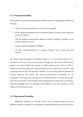 !5
3.1.1 Technical Feasibility
The technical issue usually raised during the feasibility stage of the investigation includes the
following :
• Does the necessary technology exist to do what is suggested?
• Do the proposed equipments have the technical capacity to hold the data required to
use the new system?
• Will the proposed system provide adequate response to inquiries, regardless of the
number or location of users?
• Can the system be upgraded if developed?
• Are there technical guarantees of accuracy, reliability, ease of access and data
security?  
The current system developed is technically feasible. It is a web based system. Thus it
provides an easy access to the users and admin through any web browser. The databases
purpose is to create, establish and maintain a workflow among various entities in order to
facilitate all concerned users in their various capacities or roles. Permission to the users would
be granted based on the roles specified. Therefore, it provides the technical guarantee of
accuracy, reliability and security. The software and hardware requirements for the
development of this project are not many and are already available as free and open source.
The work for the project is done with the current equipment and existing software technology.
Necessary bandwidth exists for providing a fast feedback to the users irrespective of the
number of users using the system.
3.1.2 Operational Feasibility
Operational feasibility is a measure of how well a proposed system solves the
problems, and takes advantage of the opportunities identified during scope definition and how
 