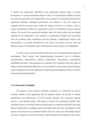 !6
it satisfies the requirements identified in the requirements analysis phase of system
development. A systems development project is likely to be operationally feasible if it meets
the needs and expectations of the organisation. User acceptance is an important determinant of
operational feasibility. Anticipated performance and outcomes of the new system are
compared with the existing system. Under this category of service we conduct a study to
analyse and determine whether the organisation’s need can be fulfilled by using a proposed
solution. The result of this operational feasibility study will clearly outline that the solution
proposed for the organisation or the institution is operationally workable and conveniently
solves the problems under consideration after the proposal is implemented. Further in the
documentation, its precisely described how the system will interact with the users and
different systems. This feasibility report would provide results of interest to all stakeholders.
To ensure success, desired operational outcomes must be imparted during design and
development. These include such design-dependent parameters such as reliability,
maintainability, supportability, usability, producibility, disposability, sustainability,
affordability and others. These parameters are required to be considered at the early stages of
design if desired operational behaviours are to be realised. A system design and development
requires appropriate and timely application of engineering and management efforts to meet the
previously mentioned parameters.
3.1.3 Economic Feasibility
The purpose of the economic feasibility assessment is to determine the positive
economic benefits to the organisation that the proposed system will provide. It includes
quantification and identification of all the benefits expected. This assessment typically
involves a cost/ benefits analysis. This project is found to be economically feasible. More
commonly known as cost benefit analysis, the procedure is to determine the benefit and saving
that are expected from a candidate system and compare them with costs. Development of this
project on the long run was considered feasible when the various cost and benefits analysis
was done. Among the several cost elements, which affected the development of the system,
 