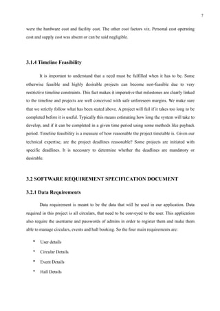 !7
were the hardware cost and facility cost. The other cost factors viz. Personal cost operating
cost and supply cost was absent or can be said negligible.
3.1.4 Timeline Feasibility
It is important to understand that a need must be fulfilled when it has to be. Some
otherwise feasible and highly desirable projects can become non-feasible due to very
restrictive timeline constraints. This fact makes it imperative that milestones are clearly linked
to the timeline and projects are well conceived with safe unforeseen margins. We make sure
that we strictly follow what has been stated above. A project will fail if it takes too long to be
completed before it is useful. Typically this means estimating how long the system will take to
develop, and if it can be completed in a given time period using some methods like payback
period. Timeline feasibility is a measure of how reasonable the project timetable is. Given our
technical expertise, are the project deadlines reasonable? Some projects are initiated with
specific deadlines. It is necessary to determine whether the deadlines are mandatory or
desirable. 
3.2 SOFTWARE REQUIREMENT SPECIFICATION DOCUMENT
3.2.1 Data Requirements
Data requirement is meant to be the data that will be used in our application. Data
required in this project is all circulars, that need to be conveyed to the user. This application
also require the username and passwords of admins in order to register them and make them
able to manage circulars, events and hall booking. So the four main requirements are:
• User details
• Circular Details
• Event Details
• Hall Details
 