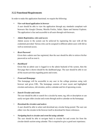 !8
3.2.2 Functional Requirements
In order to make this application functional, we require the following:
• View web based application in browser 
A user should be able to view the application through any standards compliant web
browsers like Google Chrome, Mozilla Firefox, Safari, Opera and Internet Explorer.
The application is free and accessible to all users through web browsers.
• Admin Registration, roles and access 
Admin access to the system can be achieved by registering the user with all the
credentials provided. Various roles can be assigned to different admin users with full as
well as restricted access.
• Reset Password 
Given that a admin user has registered, then the user should be able to retrieve his/her
password as well as reset it.
• DashBoard 
Given that an admin user is logged in to the admin backend of the system, then the
first page that is shown should be the dashboard page. The user should be able to see
all the recent activities regarding posts and events.
• Front-end Homepage 
This homepage will be accessible to any user in the college premises using web
browser and given URL. The homepage consists of most recent and highlighted
circulars and notices, old circulars, archive calendar and list of upcoming events.
• Search Circular and events 
The user should be able to search for a circular by name, tag, title or description or can
easily navigate older circular and events through archive calendar on the homepage.
• Download the circulars and notices 
A user should be able to select and download any circular being posted. The user can
either view the circular in the browser itself or download for future references.
• Navigating back to circular and event list using calendar 
The user should be able to navigate back to circular list and events list from the
circular details section using calendar. This is required to give a good user experience.  
 