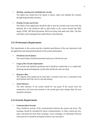!9
• Deleting, expiring and scheduling the circular 
The admin user should have the option to delete, expire and schedule the circulars
through backend admin interface.
• Posting Circular and Events 
The admin of this application should be able to post the circulars and events from the
backend. He or she should be able to add circular in the various formats like PDF,
image, HTML, MS Word Document, MS Excel along with audio and video. The files
and media can be managed from media library in the backend.
 
3.2.3 Performance Requirements
The requirements in this section provide a detailed specification of the user interaction with
the application and measurements placed on the system performance.
• Prominent search feature 
The search feature should be prominent and easy to find for the user.
• Usage of the Circular Information 
The circular link should be prominent and it should be evident that it is a usable link.
Selecting and downloading the circular link should only take one click.
• Response Time 
The response time should not be more than 5 seconds if the user is connected to the
local intranet and if the server is up and running.
• Fault Tolerance 
The fault tolerance of the system should be very good. If the system loses the
connection to the local area network or the system gets some strange input, the user
should be informed. 
3.2.4 Security Requirements
• Communication Security 
There should be security of the communication between the system and server. The
messages should be encrypted for log-in communications, so others cannot get user-
name and password from those messages. Every exchanges of information between
client and server should be encrypted so that no one can track it.
 
