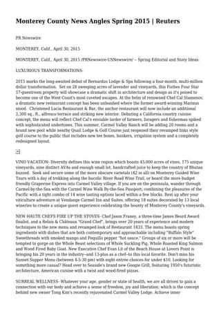 Monterey County News Angles Spring 2015 | Reuters
PR Newswire
MONTEREY, Calif., April 30, 2015
MONTEREY, Calif., April 30, 2015 /PRNewswire-USNewswire/ -- Spring Editorial and Story Ideas:
LUXURIOUS TRANSFORMATIONS-
2015 marks the long-awaited debut of Bernardus Lodge & Spa following a four-month, multi-million
dollar transformation. Set on 28 sweeping acres of lavender and vineyards, this Forbes Four Star
57-guestroom property will showcase a dramatic shift in architecture and design as it's poised to
become one of the West Coast's most coveted escapes. At the helm of renowned Chef Cal Stamenov,
a dramatic new restaurant concept has been unleashed where the former award-winning Marinus
stood. Christened Lucia Restaurant & Bar, the anchor restaurant will now include an additional
2,300 sq., ft., alfresco terrace and striking new interior. Debuting a California country cuisine
concept, the menu will reflect Chef Cal's enviable larder of farmers, foragers and fisherman spiked
with sophisticated undertones. This summer, Carmel Valley Ranch will be adding 20 rooms and a
brand new pool while nearby Quail Lodge & Golf Course just reopened their revamped links style
golf course to the public that includes new tee boxes, bunkers, irrigation system and a completely
redesigned layout.
VINO VACATION- Diversity defines this wine region which boasts 45,000 acres of vines, 175 unique
vineyards, nine distinct AVAs and enough small lot, handcrafted juice to keep the country of Bhutan
buzzed. Seek and secure some of the more obscure varietals (42 in all) on Monterey Guided Wine
Tours with a day of trekking along the bucolic River Road Wine Trail, or board the more budget
friendly Grapevine Express into Carmel Valley village. If you are on the peninsula, wander through
Carmel-by-the-Sea with the Carmel Wine Walk By-the-Sea Passport; combining the pleasures of the
Pacific with a tight combo of 14 wine tasting options laced within a few blocks. Rest up after your
viticulture adventure at Vendange Carmel Inn and Suites, offering 18 suites decorated by 13 local
wineries to create a unique guest experience celebrating the bounty of Monterey County's vineyards.
NEW HAUTE CHEFS FIRE UP THE STOVES- Chef Jason Franey, a three-time James Beard Award
finalist, and a Relais & Châteaux "Grand Chef", brings over 20 years of experience and modern
techniques to the new menu and revamped look of Restaurant 1833. The menu boasts spring
ingredients with dishes that are both contemporary and approachable including "Buffalo Style"
Sweetbreads with smoked mango and Pequillo pepper "hot sauce." Groups of six or more will be
tempted to gorge on the Whole Beast selections of Whole Suckling Pig, Whole Roasted King Salmon
and Wood Fired Baby Goat. New Executive Chef Evan Lit of the Beach House at Lovers Point is
bringing his 20 years in the industry--and 13-plus as a chef--to this local favorite. Don't miss his
Sunset Supper Menu (between 4-5:30 pm) with eight entrée choices for under $10. Looking for
something more casual? Head over to Seaside's brand new Googie Grill, featuring 1950's futuristic
architecture, American cuisine with a twist and wood-fired pizzas.
SURREAL WELLNESS- Whatever your age, gender or state of health, we are all driven to gain a
connection with our body and achieve a sense of freedom, joy and liberation; which is the concept
behind new owner Tong Kim's recently rejuvenated Carmel Valley Lodge. Achieve inner
 