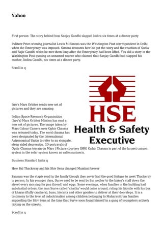 Yahoo
First person: The story behind how Sanjay Gandhi slapped Indira six times at a dinner party
Pulitzer Prize-winning journalist Lewis M Simons was the Washington Post correspondent in Delhi
when the Emergency was imposed. Simons recounts how he got the story and the reaction of Sonia
and Rajiv Gandhi when he met them long after the Emergency had been lifted. You did a story in the
Washington Post quoting an unnamed source who claimed that Sanjay Gandhi had slapped his
mother, Indira Gandhi, six times at a dinner party.
Scroll.in q
Isro's Mars Orbiter sends new set of
pictures and they are amazing
Indian Space Research Organisation
(Isro's) Mars Orbiter Mission has sent a
new set of pictures. The image taken by
Mars Colour Camera over Ophir Chasma
was released today. The word chasma has
been designated by the International
Astronomical Union to refer to an elongate,
steep sided depression. 3D portrayals of
Ophir Chasma terrain on Mars | Picture courtesy ISRO Ophir Chasma is part of the largest canyon
system in the solar system known as vallesmarineris.
Business Standard India q
How Bal Thackeray and his Shiv Sena changed Mumbai forever
Saamna was the staple read in the family though they never had the good fortune to meet Thackeray
in person. In his younger days, Surve used to be sent by his mother to the baker's stall down the
street every morning for pau (bread) and eggs. Some evenings, when families in the building had
substantial orders, the man Surve called 'chacha' would come around, riding his bicycle with his box
of kharas (fluffy crackers), buns, biscuits and other goodies to deliver at their doorsteps. It is a
testimony to the level of indoctrination among children belonging to Maharashtrian families
supporting the Shiv Sena at the time that Surve soon found himself in a gang of youngsters actively
rioting on the streets.
Scroll.in q
 