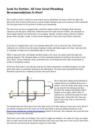 Look No Further, All Your Great Plumbing
Recommendations Is Here!
How would you like to check out some expert tips on plumbing? You know a little bit about the
basics but want to know what else you can do without having to pay a lot of money to hire somebody.
Use the great advice in this article to further your knowledge.
The next time you have a clogged drain, avoid the simple solution of dumping drain-clearing
chemicals into the pipes. While this method involves the least amount of effort, the chemicals in
these liquid cleaners are destructive to your piping. Instead, consider using a little bit of elbow
grease with a plunger, snake, or other device designed to clear your clog without chemicals.
If you have a clogged drain, don't use cleaning chemicals to try to clear the clog. These harsh
chemicals can corrode your metal pipes leading to leaks and broken pipes over time. Instead, stick
to a plunger or make use of a plumbing snake to clear them.
While it may seem like a seemingly harmless thing to do, never run potato peels through your
garbage disposal. The chemical make up of this seemingly harmless food allows the potato to turn
into a thick, viscous substance that can wreak havoc on the disposal itself, with the potential to
render it completely useless.
If the hose that leads to your kitchen sink has not been maintained or installed properly, you may
notice that water is constantly draining to the dishwasher. The hose must lead uphill then back
downhill to prevent the combining of water from each device.
Pour equal parts baking soda followed by
vinegar down your bathtub drain once a
month. Cover the drain with a plug or rag
as you wait for the chemical reaction
between the vinegar and baking soda to
happen in your pipes. After about 10
minutes you can flush the pipes out with
boiling water. Doing this will clear your
pipes of any soap scum or hair that has
accumulated.
You should drain all of the water out of the tank of your hot water heater at least once every three to
six months. Draining all of the water out of the tank helps to prevent sediment build-up at the
https://www.rebelmouse.com/savitecplomberie/ bottom of the tank. This sediment can cause the tank
to bang or to heat less efficiently.
Watch how your toilets are flushing. If you have to jiggle the handle or if it takes too long, you might
have to repair some toilet parts. Replacing these parts early may help you to save on your water bills
and will save you from more expensive repairs at a later date.
 